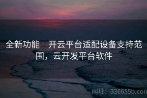 全新功能｜开云平台适配设备支持范围，云开发平台软件