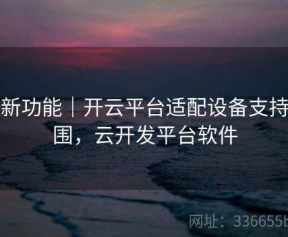 全新功能｜开云平台适配设备支持范围，云开发平台软件