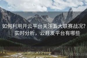 如何利用开云平台关注五大联赛战况？｜实时分析，云开发平台有哪些