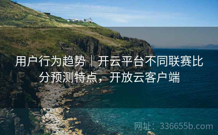 用户行为趋势｜开云平台不同联赛比分预测特点，开放云客户端