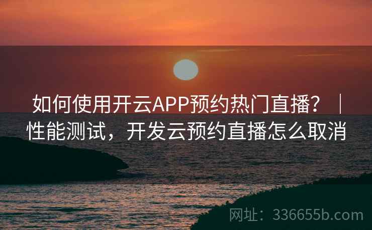 如何使用开云APP预约热门直播？｜性能测试，开发云预约直播怎么取消