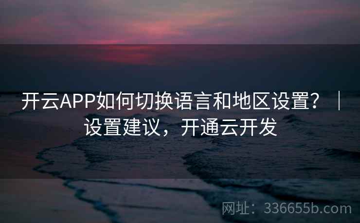 开云APP如何切换语言和地区设置？｜设置建议，开通云开发