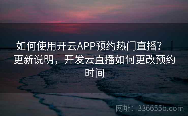如何使用开云APP预约热门直播？｜更新说明，开发云直播如何更改预约时间