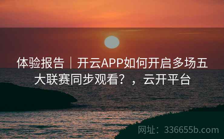 体验报告｜开云APP如何开启多场五大联赛同步观看？，云开平台