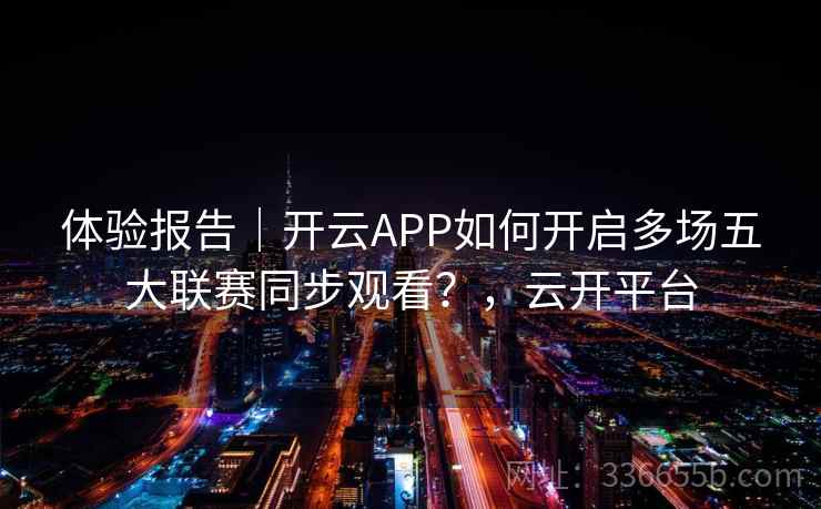 体验报告｜开云APP如何开启多场五大联赛同步观看？，云开平台
