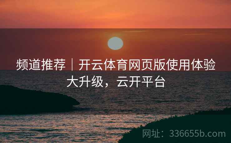 频道推荐｜开云体育网页版使用体验大升级，云开平台