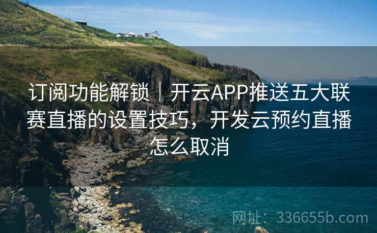 订阅功能解锁｜开云APP推送五大联赛直播的设置技巧，开发云预约直播怎么取消
