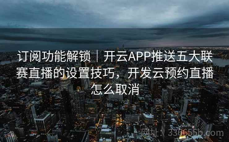 订阅功能解锁｜开云APP推送五大联赛直播的设置技巧，开发云预约直播怎么取消