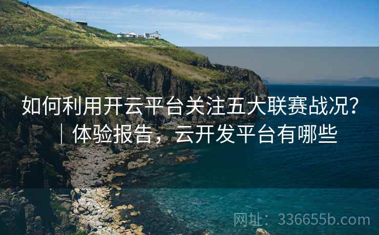 如何利用开云平台关注五大联赛战况？｜体验报告，云开发平台有哪些
