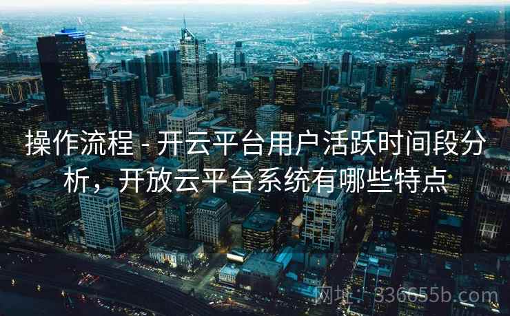 操作流程 - 开云平台用户活跃时间段分析，开放云平台系统有哪些特点