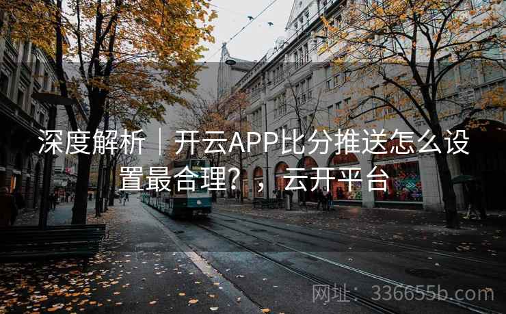 深度解析｜开云APP比分推送怎么设置最合理？，云开平台