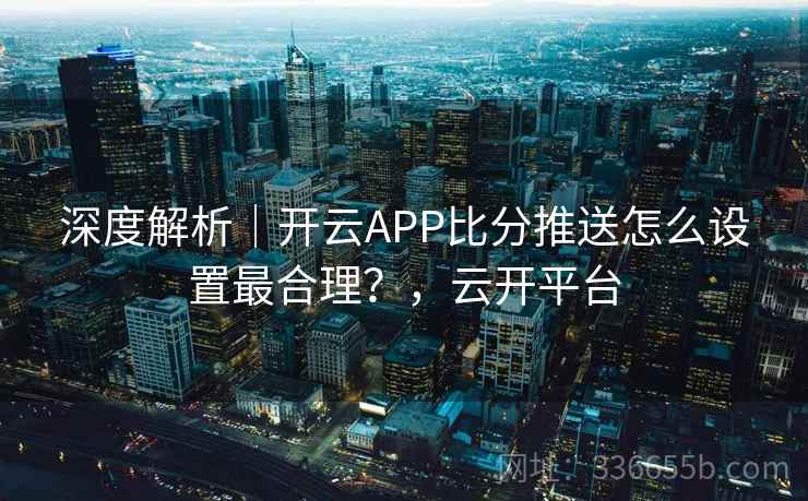 深度解析｜开云APP比分推送怎么设置最合理？，云开平台