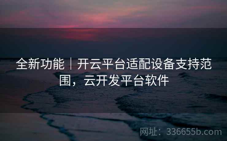 全新功能｜开云平台适配设备支持范围，云开发平台软件