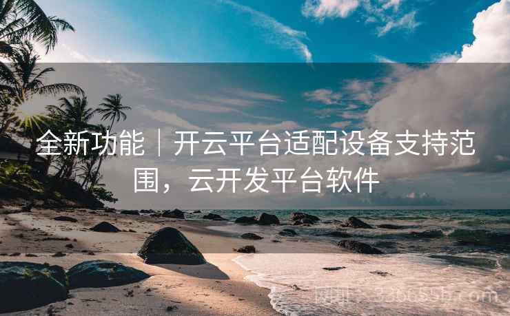 全新功能｜开云平台适配设备支持范围，云开发平台软件